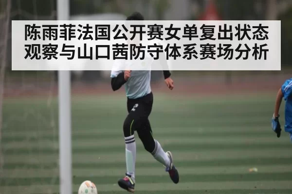 陈雨菲法国公开赛女单复出状态观察与山口茜防守体系赛场分析