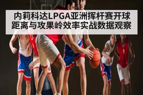 内莉科达LPGA亚洲挥杆赛开球距离与攻果岭效率实战数据观察